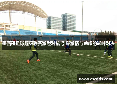 墨西哥足球超级联赛激烈对抗 引爆激情与荣耀的巅峰对决
