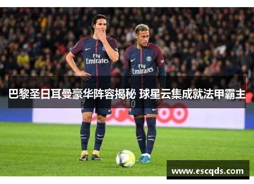 巴黎圣日耳曼豪华阵容揭秘 球星云集成就法甲霸主