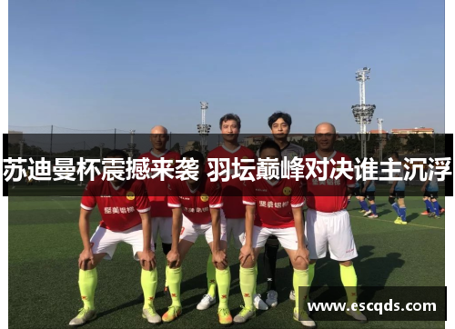 苏迪曼杯震撼来袭 羽坛巅峰对决谁主沉浮